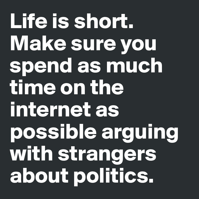 Life is short. Make sure you spend as much time on the internet as possible arguing with strangers about politics.